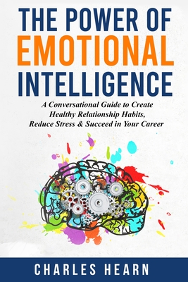 The Power of Emotional Intelligence: A Conversational Guide to Create Healthy Relationship Habits, Reduce Stress & Succeed in Your Career - Charles Hearn