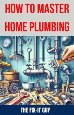 Coperta cărții 'How to Master Home Plumbing: The Ultimate DIY Guide to Fixing Leaks, Clogs, and Common Plumbing Issues with'