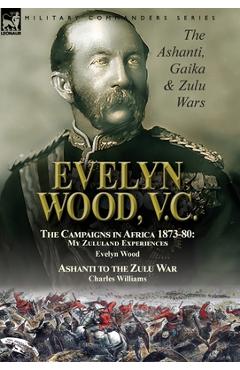 Evelyn Wood, V.C.: the Ashanti, Gaika & Zulu Wars-The Campaigns in Africa 1873-1880: My Zululand Experiences by Evelyn Wood & Ashanti to - Evelyn Wood