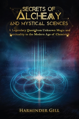 Secrets of Alchemy and Mystical Sciences: A Legendary Quest from Unknown Magic and Spirituality to the Modern Age of Chemistry - Harminder Gill
