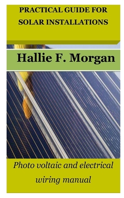 Practical Guide for Solar Installations: Photo voltaic and electrical wiring manual - Hallie F. Morgan