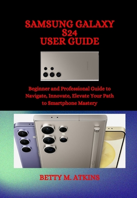 Samsung Galaxy S24 Series User Guide: Beginner and Professional Guide to Navigate, Innovate, Elevate Your Path to Smartphone Mastery - Betty M. Atkins