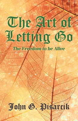 The Art of Letting Go: The Freedom to be Alive - John G. Pisarcik