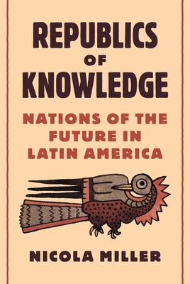 Republics of Knowledge: Nations of the Future in Latin America - Nicola Miller