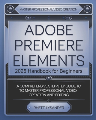 Adobe Premiere Elements 2025 Handbook for Beginners: A Comprehensive Step-By-Step Guide to Master Professional Video Creation and Editing - Rhett Lysander