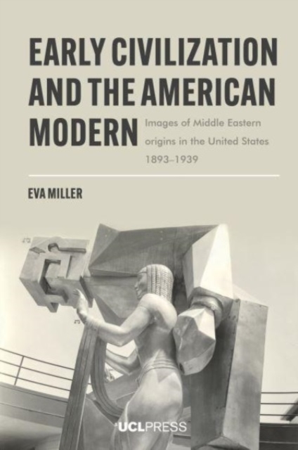 Early Civilization and the American Modern: Images of Middle Eastern origins in the United States, 1893-1939 - Eva Miller