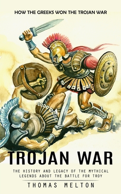 Trojan War: How the Greeks Won the Trojan War (The History and Legacy of the Mythical Legends About the Battle for Troy) - Thomas Melton