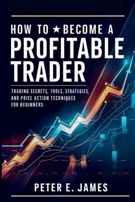 How to Become a Profitable Trader: Trading Secrets, Tools, Strategies, and Price Action Techniques for Beginners - Peter E. James