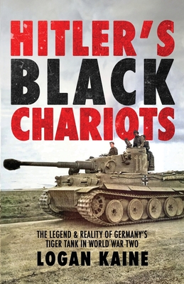 Hitler's Black Chariots: The Legend & Reality of Germany's Tiger Tank in World War Two - Logan Kaine