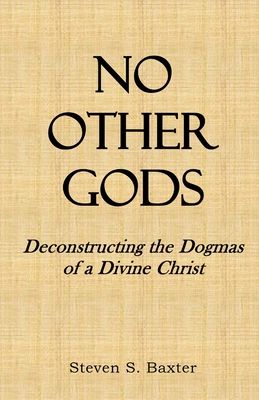No Other Gods: Deconstructing the Dogmas of a Divine Christ - Steven S. Baxter