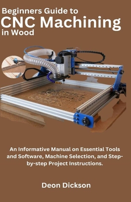 Beginners Guide to CNC Machining in Wood: An Informative Manual on Essential Tools and Software, Machine Selection, and Step-by-Step Project Instructi - Deon Dickson