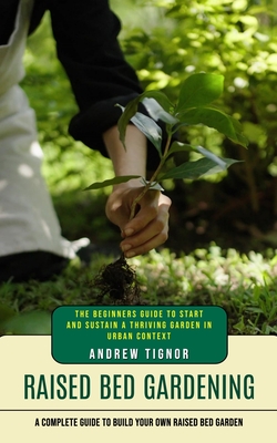 Raised Bed Gardening: A Complete Guide to Build Your Own Raised Bed Garden (The Beginners Guide to Start and Sustain a Thriving Garden in Ur - Andrew Tignor