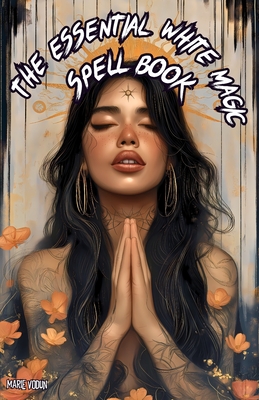 The Essential White Magic Spell Book: Modern Grimoire of Witchcraft for Beginners - An Easy and Simple Guide to Attract Love, Manifest Protection, Pro - Marie Vodun