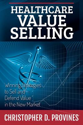 Healthcare Value Selling: Winning Strategies to Sell and Defend Value in the New Market - Christopher D. Provines