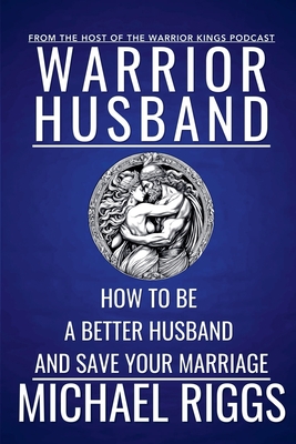 Warrior Husband - How to be a Better Husband and Save Your Marriage - Michael Riggs