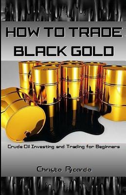 How to Trade Black Gold: Crude Oil Investing and Trading for Beginners - Christo Ricardo