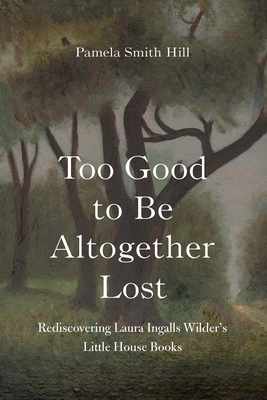 Too Good to Be Altogether Lost: Rediscovering Laura Ingalls Wilder's Little House Books - Pamela Smith Hill