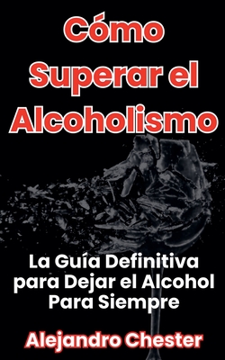 Coperta cărții 'Cómo Superar el Alcoholismo La Guía Definitiva para Dejar el Alcohol Para Siempre - Alejandro Chester'