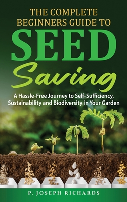 The Complete Beginners Guide to Seed Saving: A Hassle-Free Journey to Self-Sufficiency, Sustainability and Biodiversity in Your Garden - P. Joseph Richards