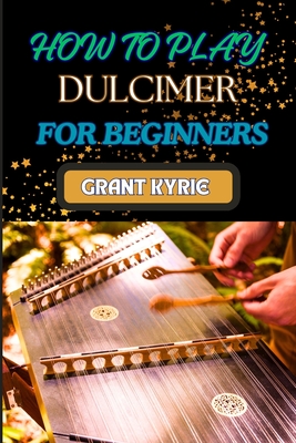 How to Play Dulcimer for Beginners: Step-By-Step Guide To Essential Techniques, Simple Songs, And Easy Tips To Master The Appalachian And Enjoy Tradit - Grant Kyrie