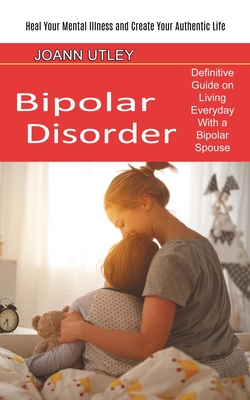 Bipolar Disorder: Heal Your Mental Illness and Create Your Authentic Life (Definitive Guide on Living Everyday With a Bipolar Spouse) - Joann Utley