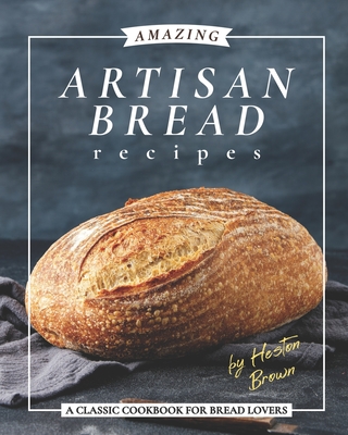 Amazing Artisan Bread Recipes: A Classic Cookbook for Bread Lovers - Heston Brown