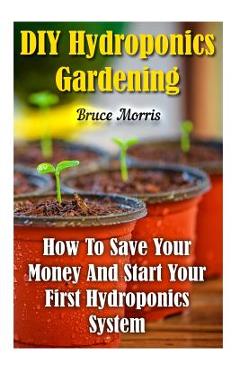 Coperta cărții 'DIY Hydroponics Gardening: How To Save Your Money And Start Your First Hydroponics System - Bruce Morris'