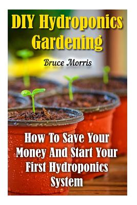 Coperta cărții 'DIY Hydroponics Gardening: How To Save Your Money And Start Your First Hydroponics System - Bruce Morris'