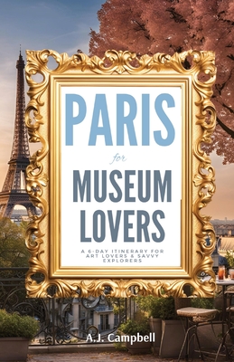 Paris for Museum Lovers: A 6-Day Journey for Art Lovers & Savvy Explorers - A. J. Campbell