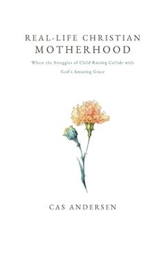 Real-Life Christian Motherhood: Where the Struggles of Child Raising Collide with God's Amazing Grace - Cas Andersen