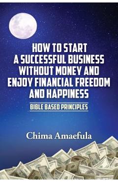 How to Start a Successful Business Without Money and Enjoy Financial Freedom and Happiness: Bible Based Principles - Chima Amaefula
