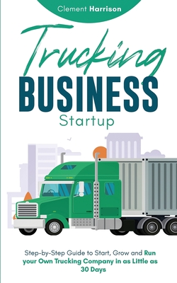 Trucking Business Startup: Step-by-Step Guide to Start, Grow and Run Your Own Trucking Company in as Little as 30 Days - Clement Harrison