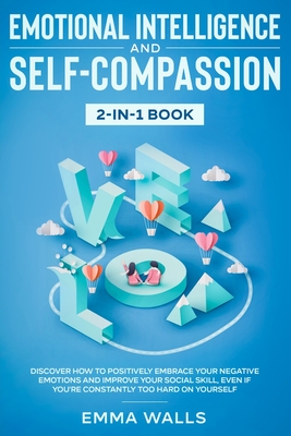 Emotional Intelligence and Self-Compassion 2-in-1 Book: Discover How to Positively Embrace Your Negative Emotions and Improve Your Social Skill, Even - Emma Walls