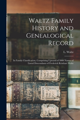 Waltz Family History and Genealogical Record: In Family Classification, Comprising Upward of 3000 Names of Lineal Descendants of Frederick Reinhart Wa - L. B. 1835 Waltz