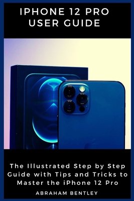 iPhone 12 Pro User Guide: The Illustrated Step by Step Guide with Tips and Tricks to Master the iPhone 12 Pro - Abraham Bentley