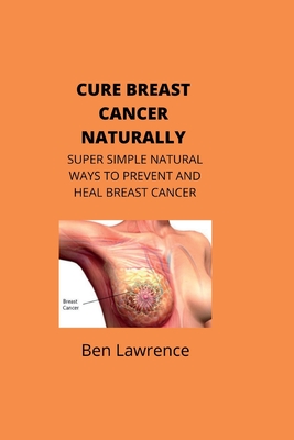 Cure Breast Cancer Naturally: Super Simple Natural Ways to Prevent and Heal Breast Cancer - Ben Lawrence