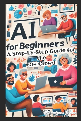 AI for Beginners - A Step-by-Step Guide for the 60+ Crowd: Discover the Future of Technology - Dipanjan Guha