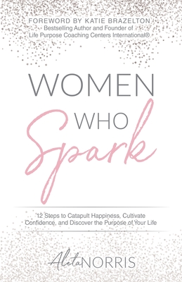 Women Who Spark: 12 Steps to Catapult Happiness, Cultivate Confidence, and Discover the Purpose of Your Life - Aleta Norris