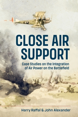 Close Air Support: Case Studies on the Integration of Air Power on the Battlefield - Harry Raffal