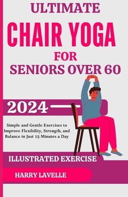 Ultimate Chair Yoga for Seniors Over 60: Simple and Gentle Exercises to Improve Flexibility, Strength, and Balance in Just 15 Minutes a Day - Harry Lavelle