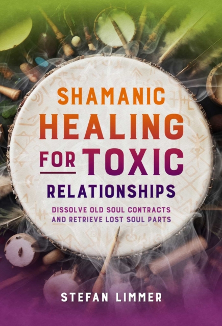 Shamanic Healing for Toxic Relationships: Dissolve Old Soul Contracts and Retrieve Lost Soul Parts - Stefan Limmer