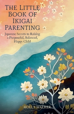 The Little Book of Ikigai Parenting: Japanese Secrets to Raising a Purposeful, Balanced, Happy Child - Holly Walker