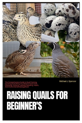 Raising Quails for Beginner's: The Comprehensive Guide to Quail Farming, Covering Everything You Need to Know from Choosing, Housing, Feeding, Breedi - Michael J. Spencer