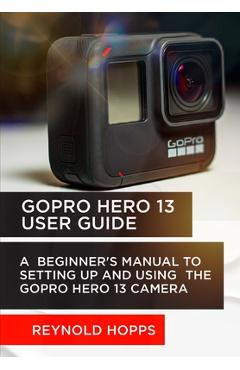 Coperta cărții 'Gopro Hero 13 User Guide: A Beginner's Manual to Setting Up and Using the Gopro Hero 13 Camera - Reynold Hopps'