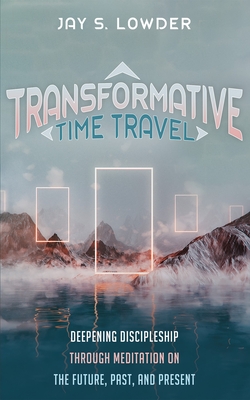 Transformative Time Travel: Deepening Discipleship Through Meditation on the Future, Past, and Present - Jay S. Lowder