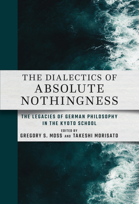 The Dialectics of Absolute Nothingness: The Legacies of German Philosophy in the Kyoto School - Gregory S. Moss