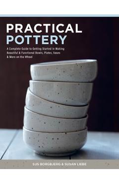 Coperta cărții 'Practical Pottery: A Complete Guide to Getting Started in Making Beautiful & Functional Bowls, Plates, Vases & More on'
