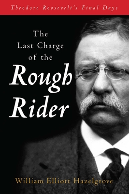 The Last Charge of the Rough Rider: Theodore Roosevelt's Final Days - William Elliott Hazelgrove