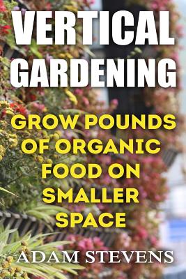 Vertical Gardening: Grow Pounds of Organic Food on Smaller Space: (Vertical Garden, Gardening for Beginners) - Adam Stevens