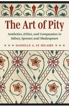 The Art of Pity: Aesthetics, Ethics, and Compassion in Sidney, Spenser, and Shakespeare - Danielle A. St Hilaire